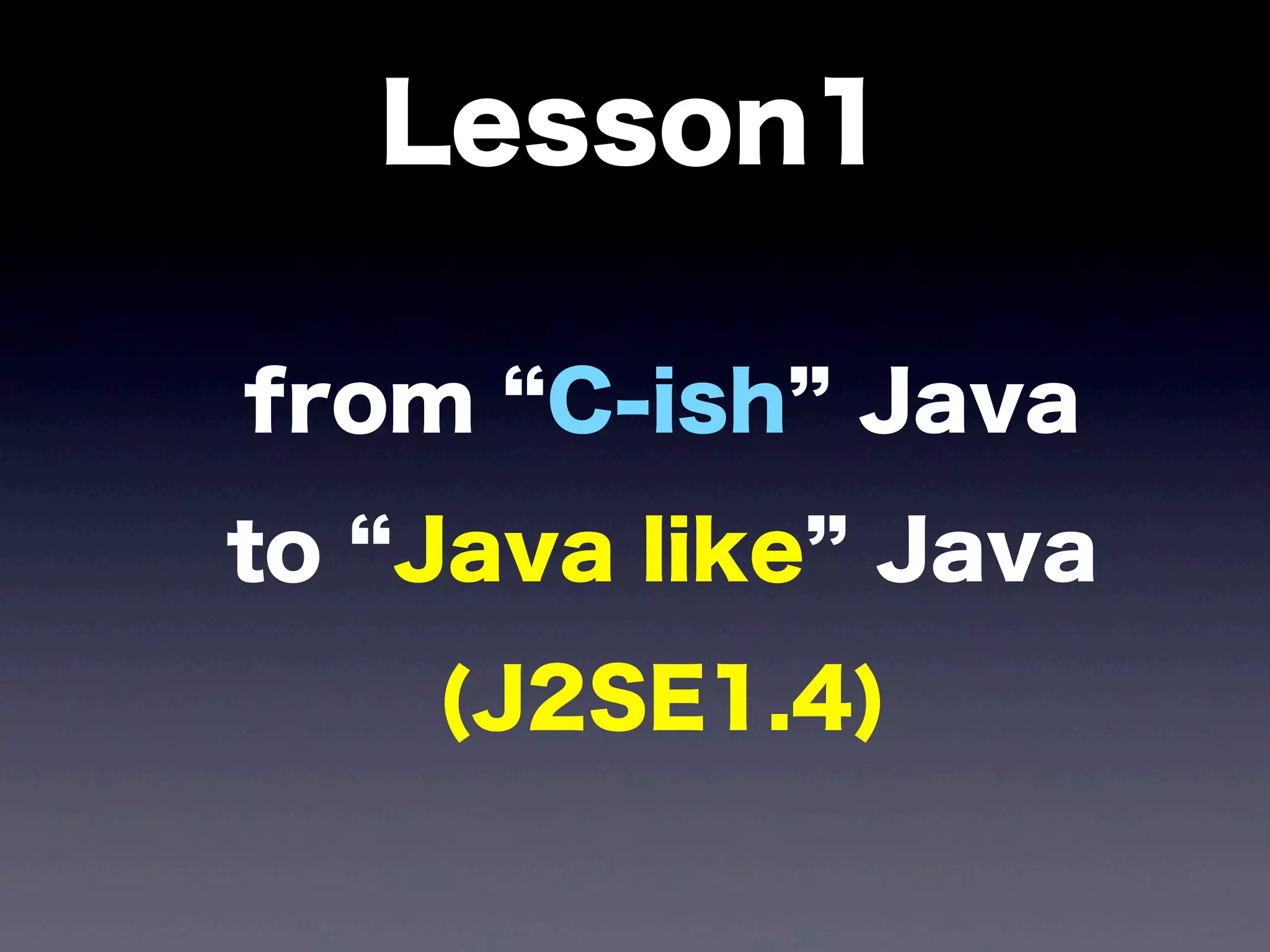 Lesson1
from C-ish Java
to Java like Java
(J2SE1.4)
 