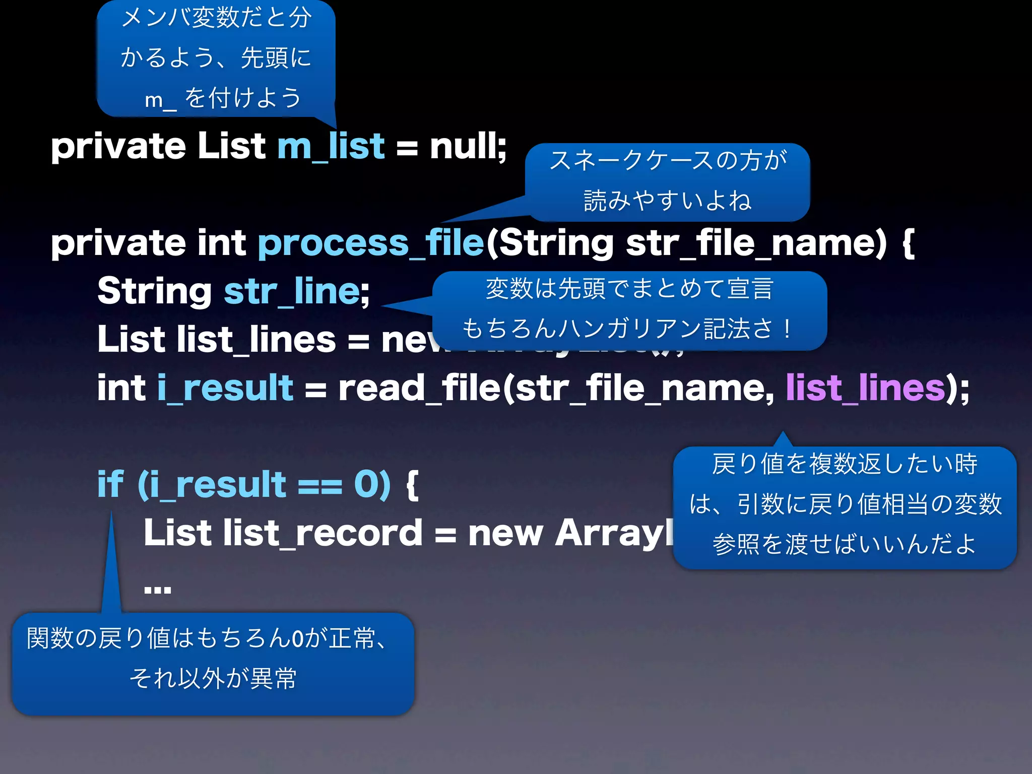 private List m_list = null;
private int process_ﬁle(String str_ﬁle_name) {
String str_line;
List list_lines = new ArrayList();
int i_result = read_ﬁle(str_ﬁle_name, list_lines);
if (i_result == 0) {
List list_record = new ArrayList();
...
メンバ変数だと分
かるよう、先頭に
m_ を付けよう
スネークケースの方が
読みやすいよね
変数は先頭でまとめて宣言
もちろんハンガリアン記法さ！
戻り値を複数返したい時
は、引数に戻り値相当の変数
参照を渡せばいいんだよ
関数の戻り値はもちろん0が正常、
それ以外が異常
 