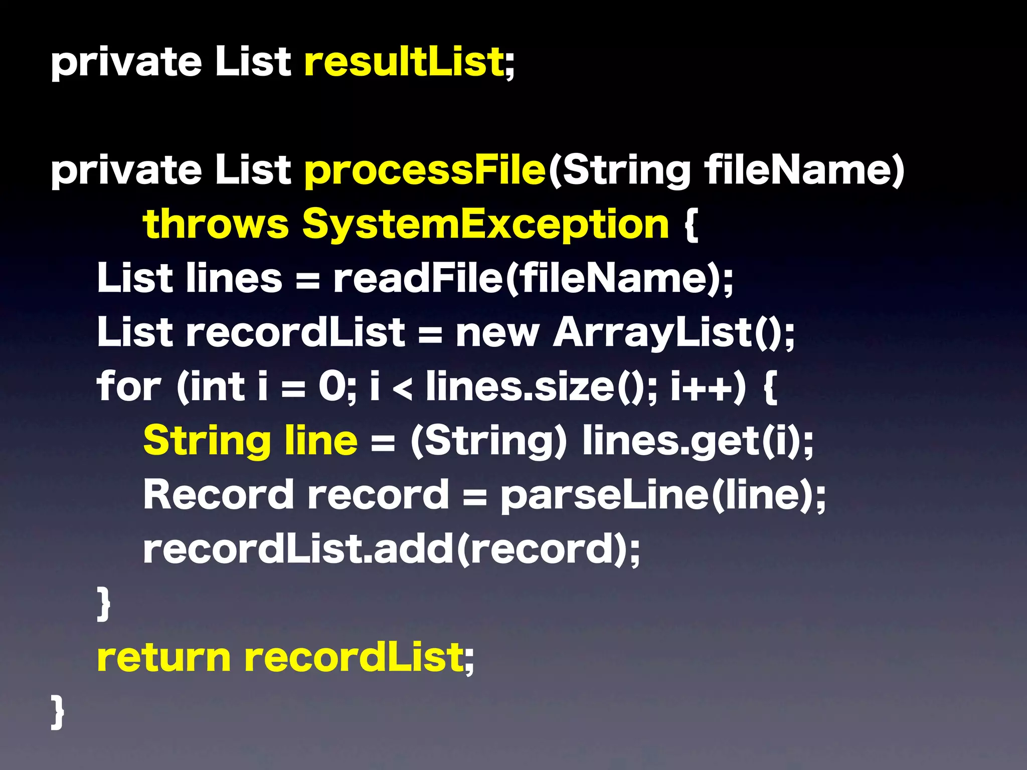 private List resultList;
private List processFile(String ﬁleName)
throws SystemException {
List lines = readFile(ﬁleName);
List recordList = new ArrayList();
for (int i = 0; i < lines.size(); i++) {
String line = (String) lines.get(i);
Record record = parseLine(line);
recordList.add(record);
}
return recordList;
}
 