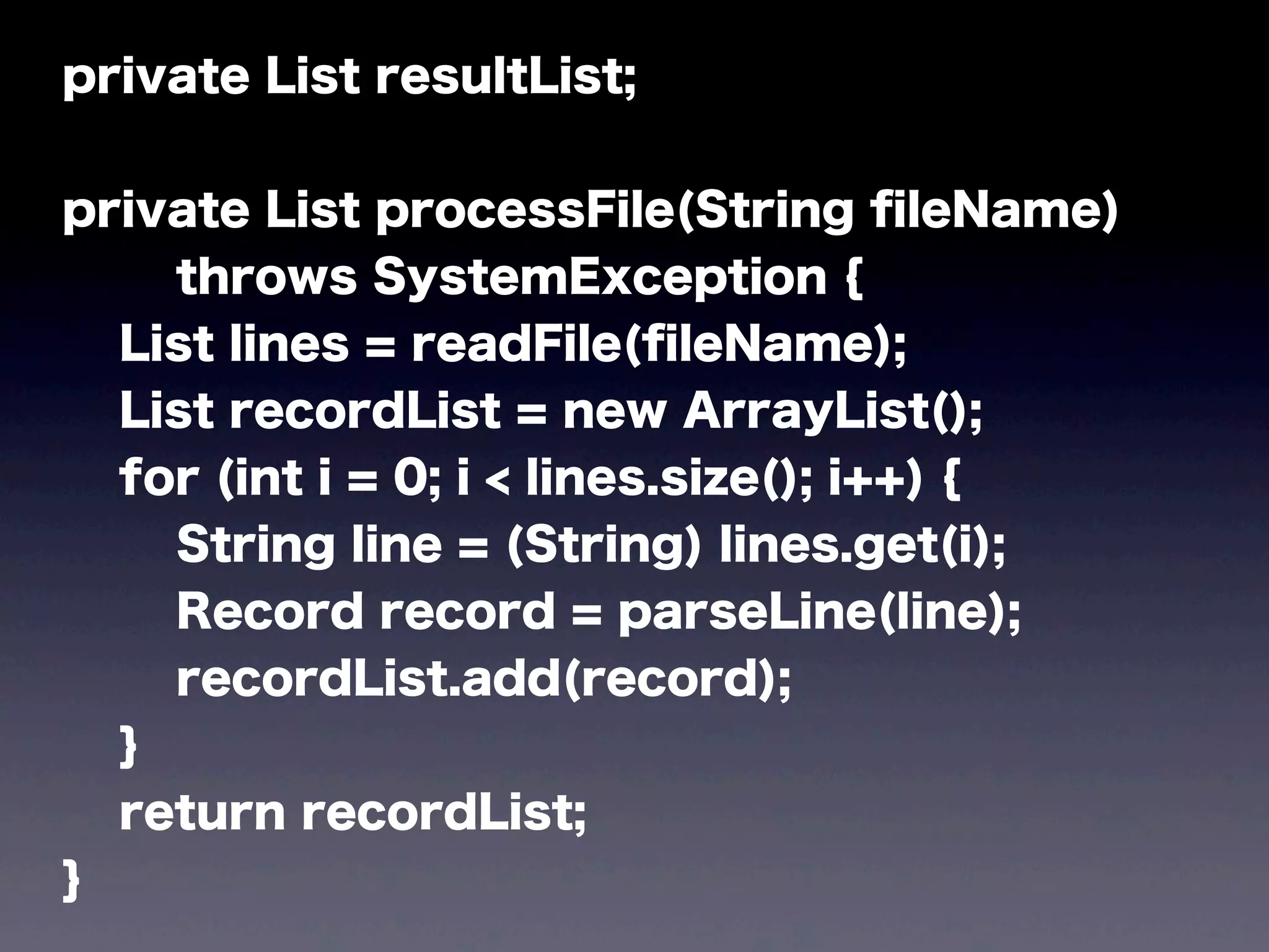 private List resultList;
private List processFile(String ﬁleName)
throws SystemException {
List lines = readFile(ﬁleName);
List recordList = new ArrayList();
for (int i = 0; i < lines.size(); i++) {
String line = (String) lines.get(i);
Record record = parseLine(line);
recordList.add(record);
}
return recordList;
}
 