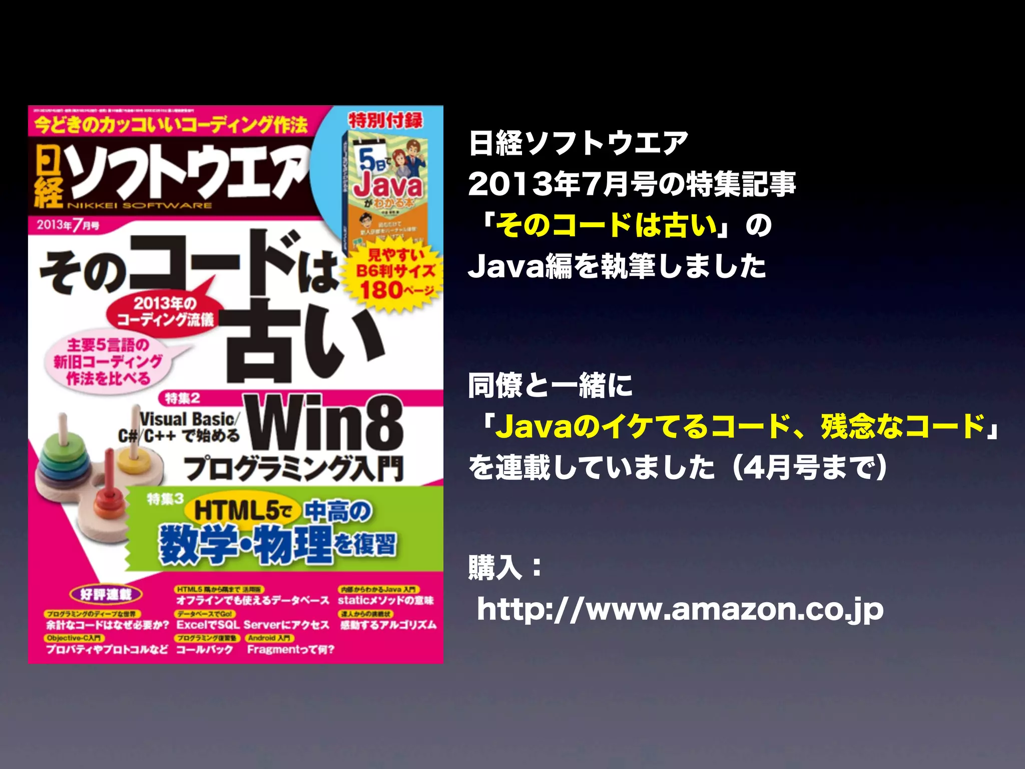 日経ソフトウエア
2013年7月号の特集記事
「そのコードは古い」の
Java編を執筆しました
同僚と一緒に
「Javaのイケてるコード、残念なコード」
を連載していました（4月号まで）
購入：
http://www.amazon.co.jp
 