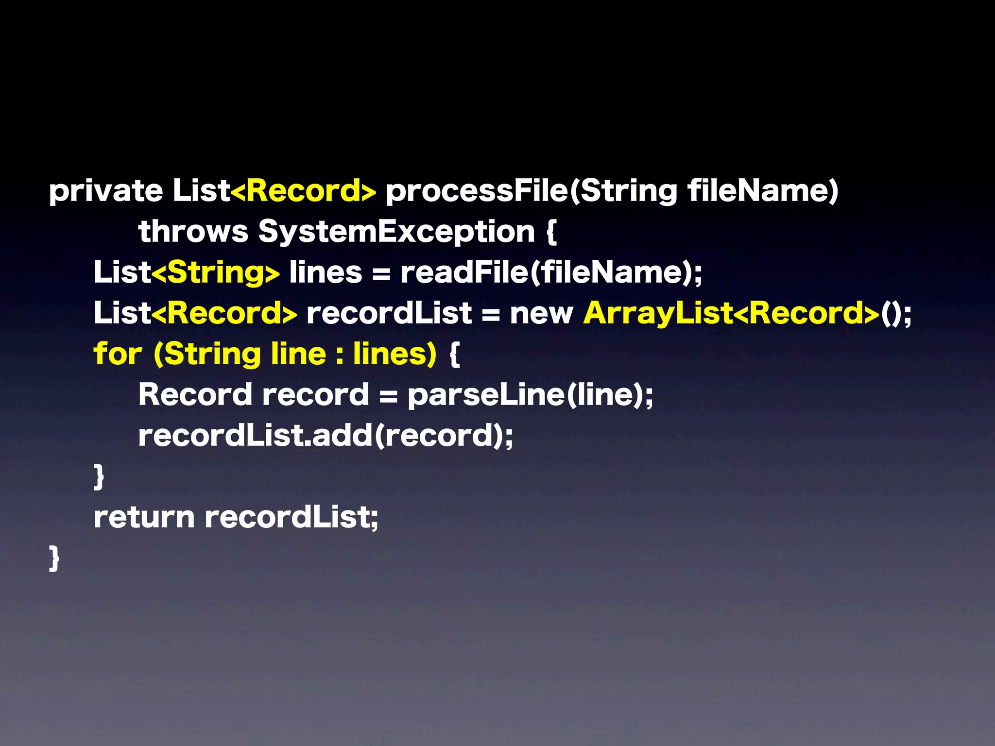 private List<Record> processFile(String ﬁleName)
throws SystemException {
List<String> lines = readFile(ﬁleName);
List<Record> recordList = new ArrayList<Record>();
for (String line : lines) {
Record record = parseLine(line);
recordList.add(record);
}
return recordList;
}
 