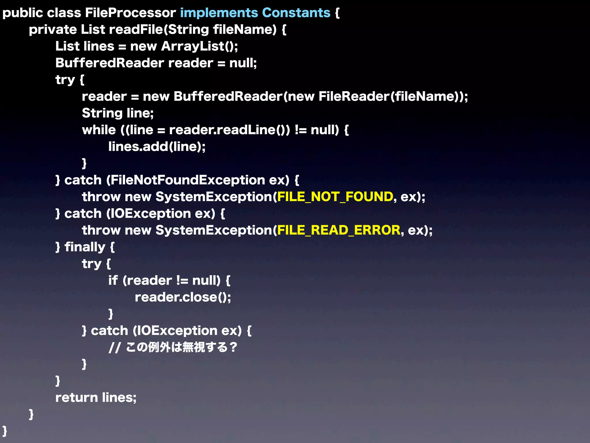 public class FileProcessor implements Constants {
private List readFile(String ﬁleName) {
List lines = new ArrayList();
BufferedReader reader = null;
try {
reader = new BufferedReader(new FileReader(ﬁleName));
String line;
while ((line = reader.readLine()) != null) {
lines.add(line);
}
} catch (FileNotFoundException ex) {
throw new SystemException(FILE_NOT_FOUND, ex);
} catch (IOException ex) {
throw new SystemException(FILE_READ_ERROR, ex);
} ﬁnally {
try {
if (reader != null) {
reader.close();
}
} catch (IOException ex) {
// この例外は無視する？
}
}
return lines;
}
}
 