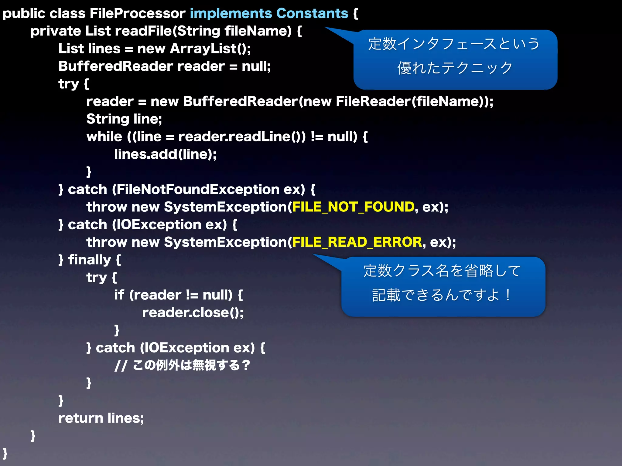 public class FileProcessor implements Constants {
private List readFile(String ﬁleName) {
List lines = new ArrayList();
BufferedReader reader = null;
try {
reader = new BufferedReader(new FileReader(ﬁleName));
String line;
while ((line = reader.readLine()) != null) {
lines.add(line);
}
} catch (FileNotFoundException ex) {
throw new SystemException(FILE_NOT_FOUND, ex);
} catch (IOException ex) {
throw new SystemException(FILE_READ_ERROR, ex);
} ﬁnally {
try {
if (reader != null) {
reader.close();
}
} catch (IOException ex) {
// この例外は無視する？
}
}
return lines;
}
}
定数インタフェースという
優れたテクニック
定数クラス名を省略して
記載できるんですよ！
 