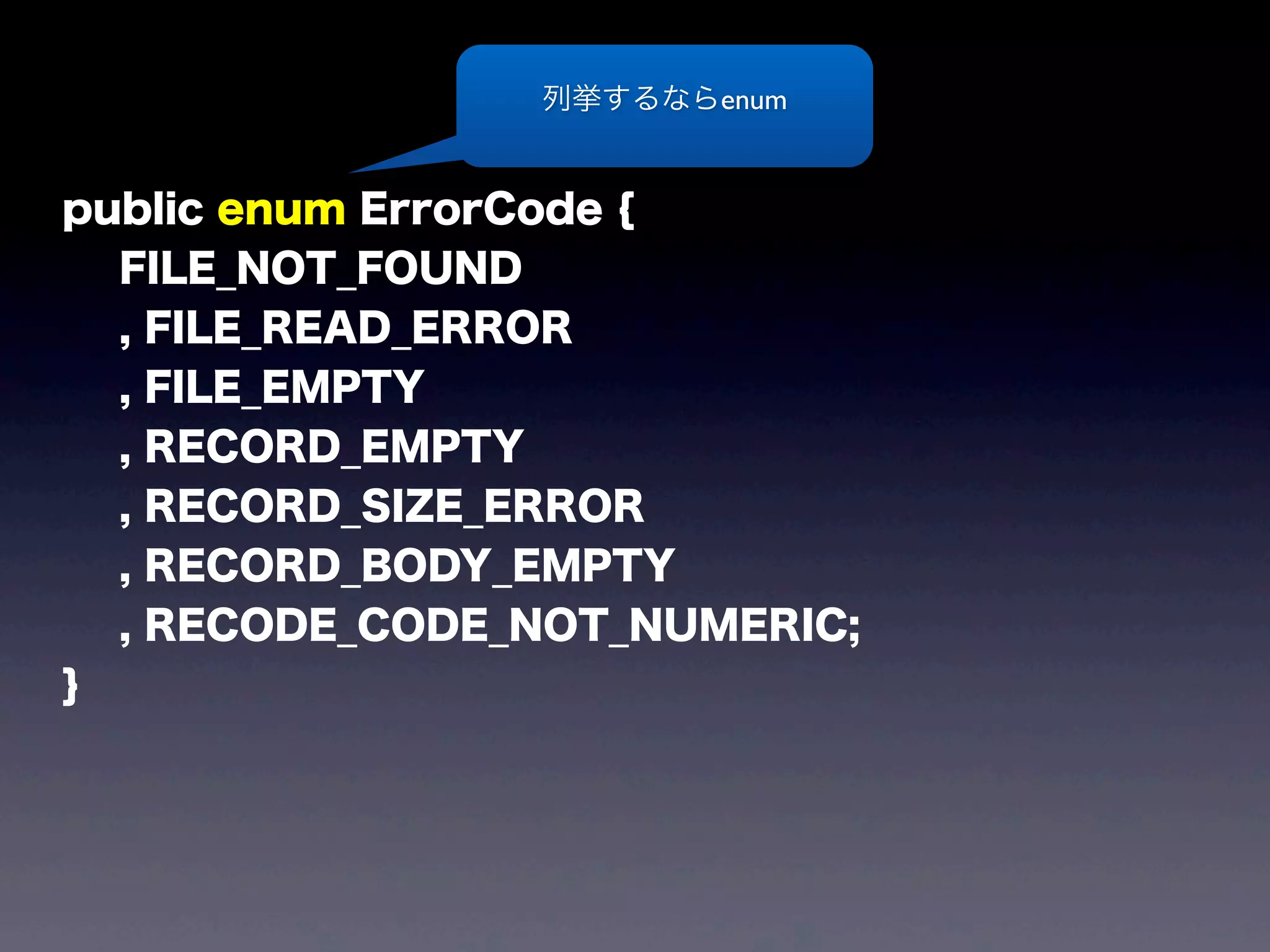 public enum ErrorCode {
FILE_NOT_FOUND
, FILE_READ_ERROR
, FILE_EMPTY
, RECORD_EMPTY
, RECORD_SIZE_ERROR
, RECORD_BODY_EMPTY
, RECODE_CODE_NOT_NUMERIC;
}
列挙するならenum
 