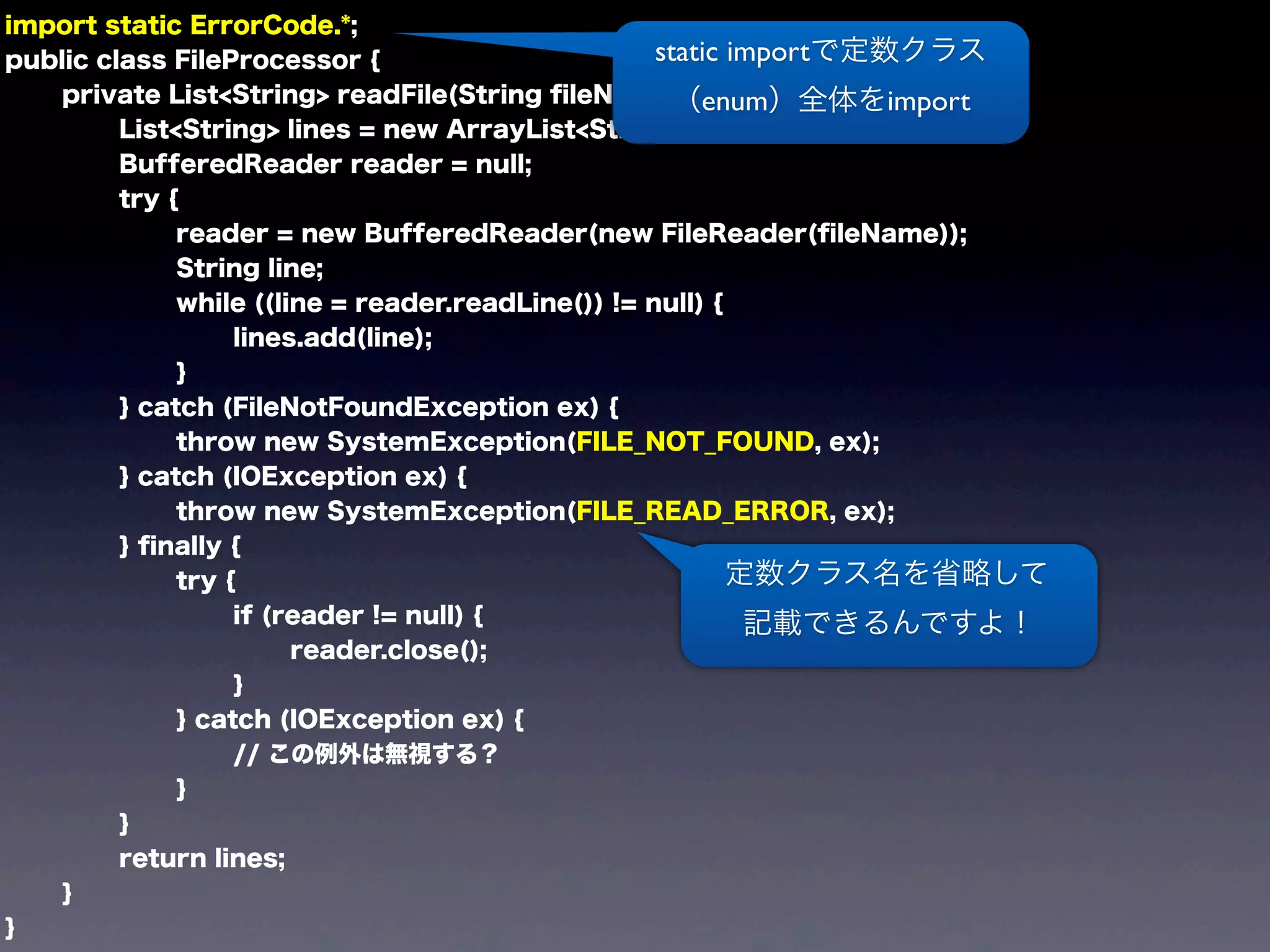 import static ErrorCode.*;
public class FileProcessor {
private List<String> readFile(String ﬁleName) {
List<String> lines = new ArrayList<String>();
BufferedReader reader = null;
try {
reader = new BufferedReader(new FileReader(ﬁleName));
String line;
while ((line = reader.readLine()) != null) {
lines.add(line);
}
} catch (FileNotFoundException ex) {
throw new SystemException(FILE_NOT_FOUND, ex);
} catch (IOException ex) {
throw new SystemException(FILE_READ_ERROR, ex);
} ﬁnally {
try {
if (reader != null) {
reader.close();
}
} catch (IOException ex) {
// この例外は無視する？
}
}
return lines;
}
}
定数クラス名を省略して
記載できるんですよ！
static importで定数クラス
（enum）全体をimport
 