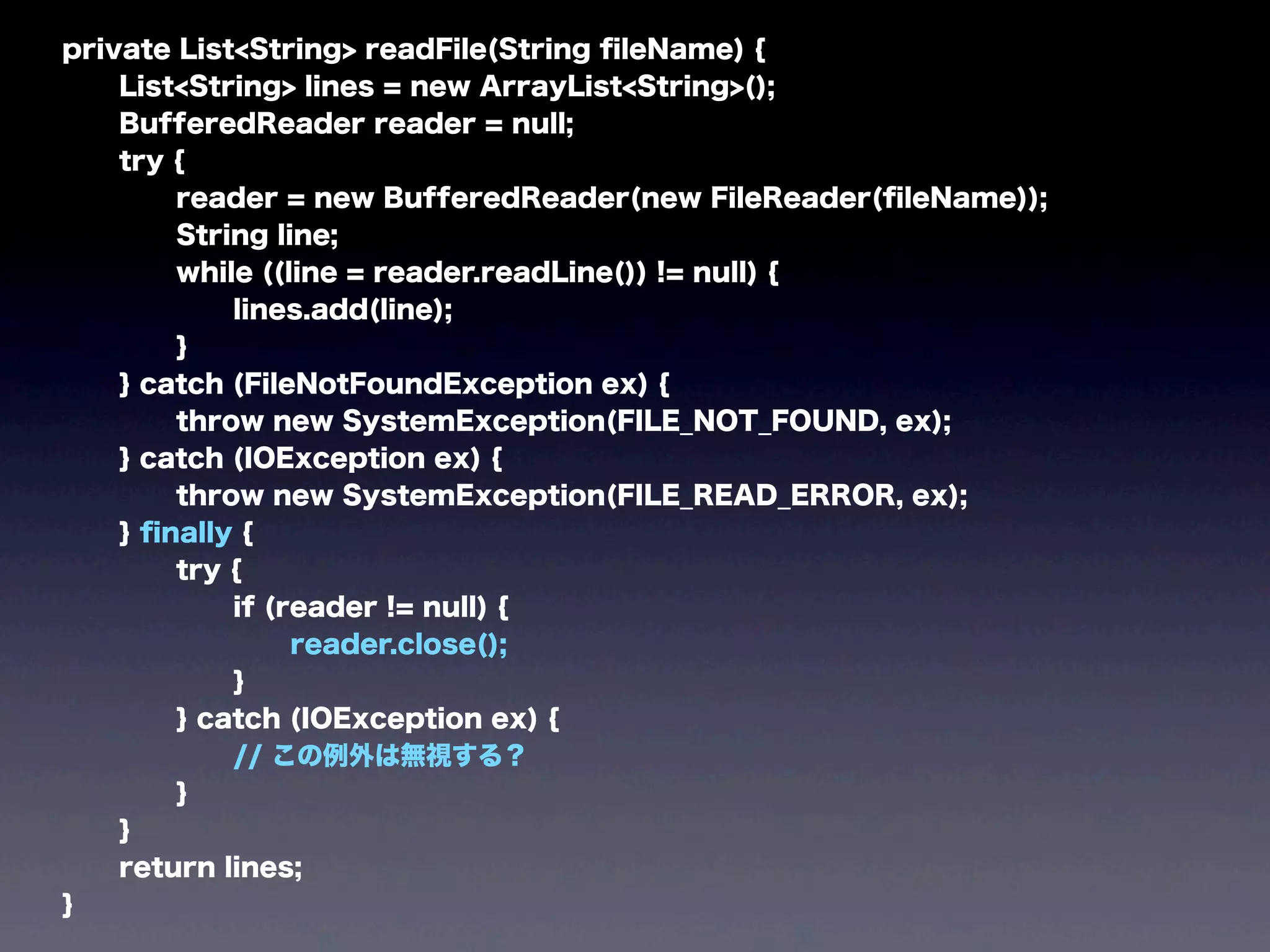 private List<String> readFile(String ﬁleName) {
List<String> lines = new ArrayList<String>();
BufferedReader reader = null;
try {
reader = new BufferedReader(new FileReader(ﬁleName));
String line;
while ((line = reader.readLine()) != null) {
lines.add(line);
}
} catch (FileNotFoundException ex) {
throw new SystemException(FILE_NOT_FOUND, ex);
} catch (IOException ex) {
throw new SystemException(FILE_READ_ERROR, ex);
} ﬁnally {
try {
if (reader != null) {
reader.close();
}
} catch (IOException ex) {
// この例外は無視する？
}
}
return lines;
}
 