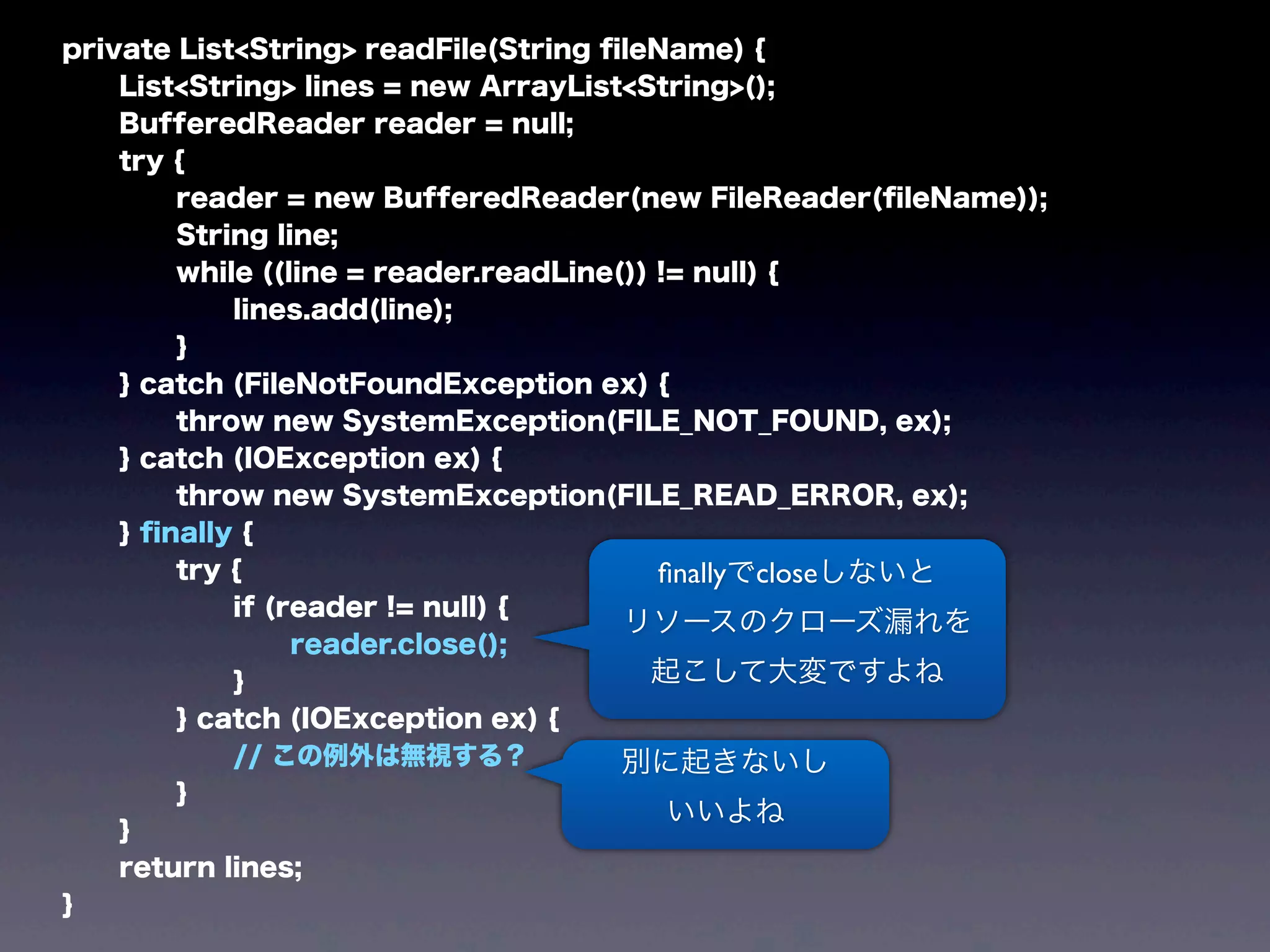 private List<String> readFile(String ﬁleName) {
List<String> lines = new ArrayList<String>();
BufferedReader reader = null;
try {
reader = new BufferedReader(new FileReader(ﬁleName));
String line;
while ((line = reader.readLine()) != null) {
lines.add(line);
}
} catch (FileNotFoundException ex) {
throw new SystemException(FILE_NOT_FOUND, ex);
} catch (IOException ex) {
throw new SystemException(FILE_READ_ERROR, ex);
} ﬁnally {
try {
if (reader != null) {
reader.close();
}
} catch (IOException ex) {
// この例外は無視する？
}
}
return lines;
}
ﬁnallyでcloseしないと
リソースのクローズ漏れを
起こして大変ですよね
別に起きないし
いいよね
 