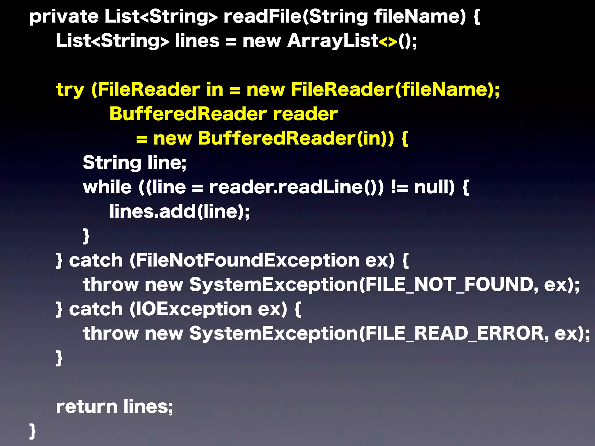 private List<String> readFile(String ﬁleName) {
List<String> lines = new ArrayList<>();
try (FileReader in = new FileReader(ﬁleName);
BufferedReader reader
= new BufferedReader(in)) {
String line;
while ((line = reader.readLine()) != null) {
lines.add(line);
}
} catch (FileNotFoundException ex) {
throw new SystemException(FILE_NOT_FOUND, ex);
} catch (IOException ex) {
throw new SystemException(FILE_READ_ERROR, ex);
}
return lines;
}
 