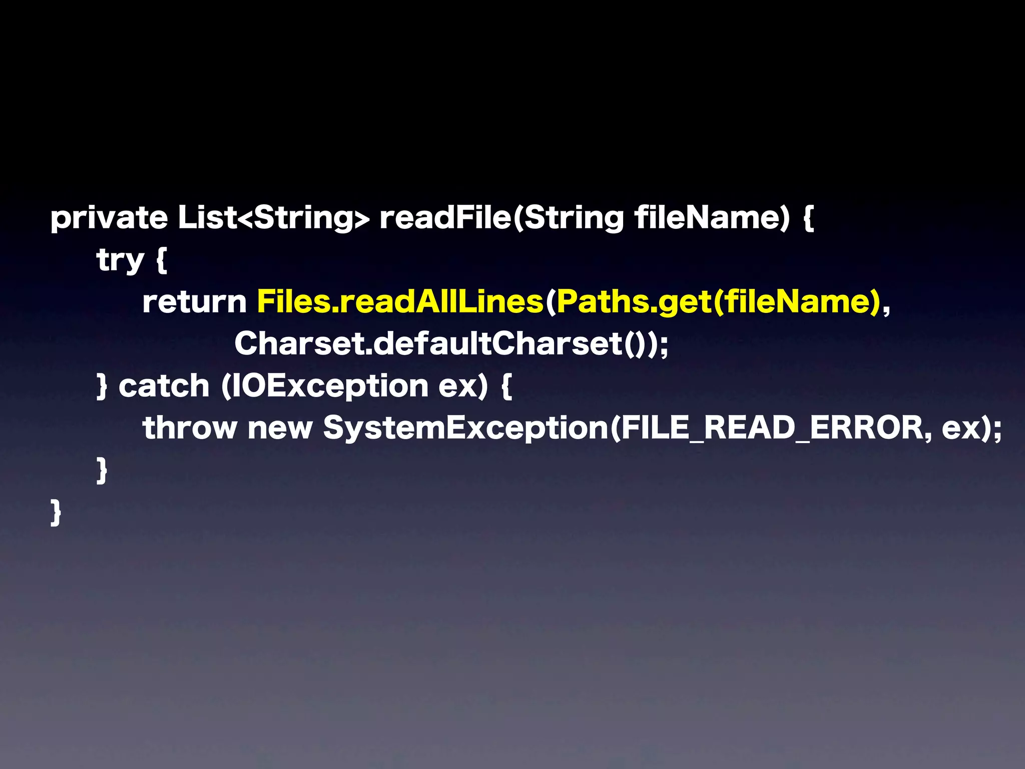 private List<String> readFile(String ﬁleName) {
try {
return Files.readAllLines(Paths.get(ﬁleName),
Charset.defaultCharset());
} catch (IOException ex) {
throw new SystemException(FILE_READ_ERROR, ex);
}
}
 