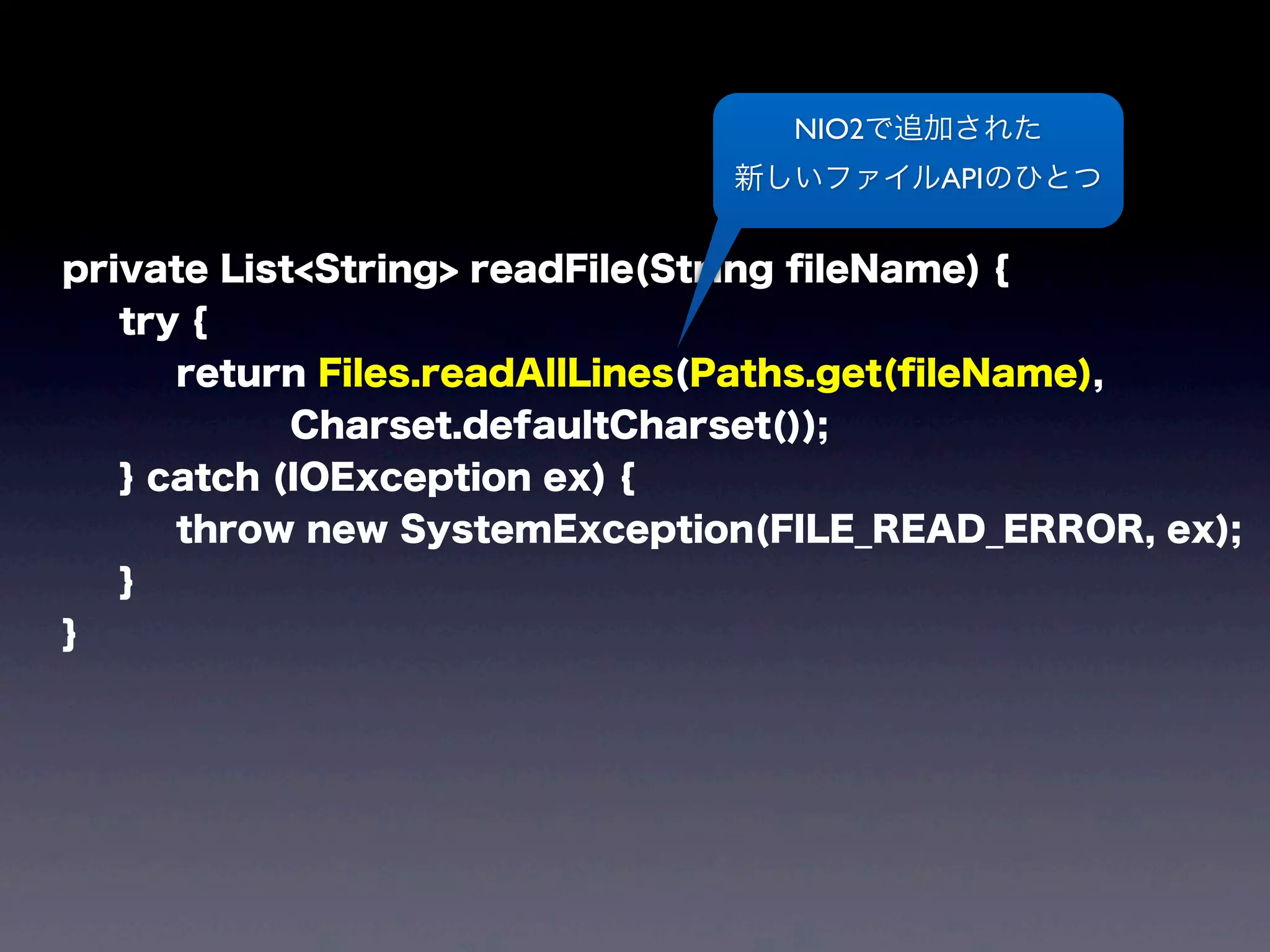 private List<String> readFile(String ﬁleName) {
try {
return Files.readAllLines(Paths.get(ﬁleName),
Charset.defaultCharset());
} catch (IOException ex) {
throw new SystemException(FILE_READ_ERROR, ex);
}
}
NIO2で追加された
新しいファイルAPIのひとつ
 