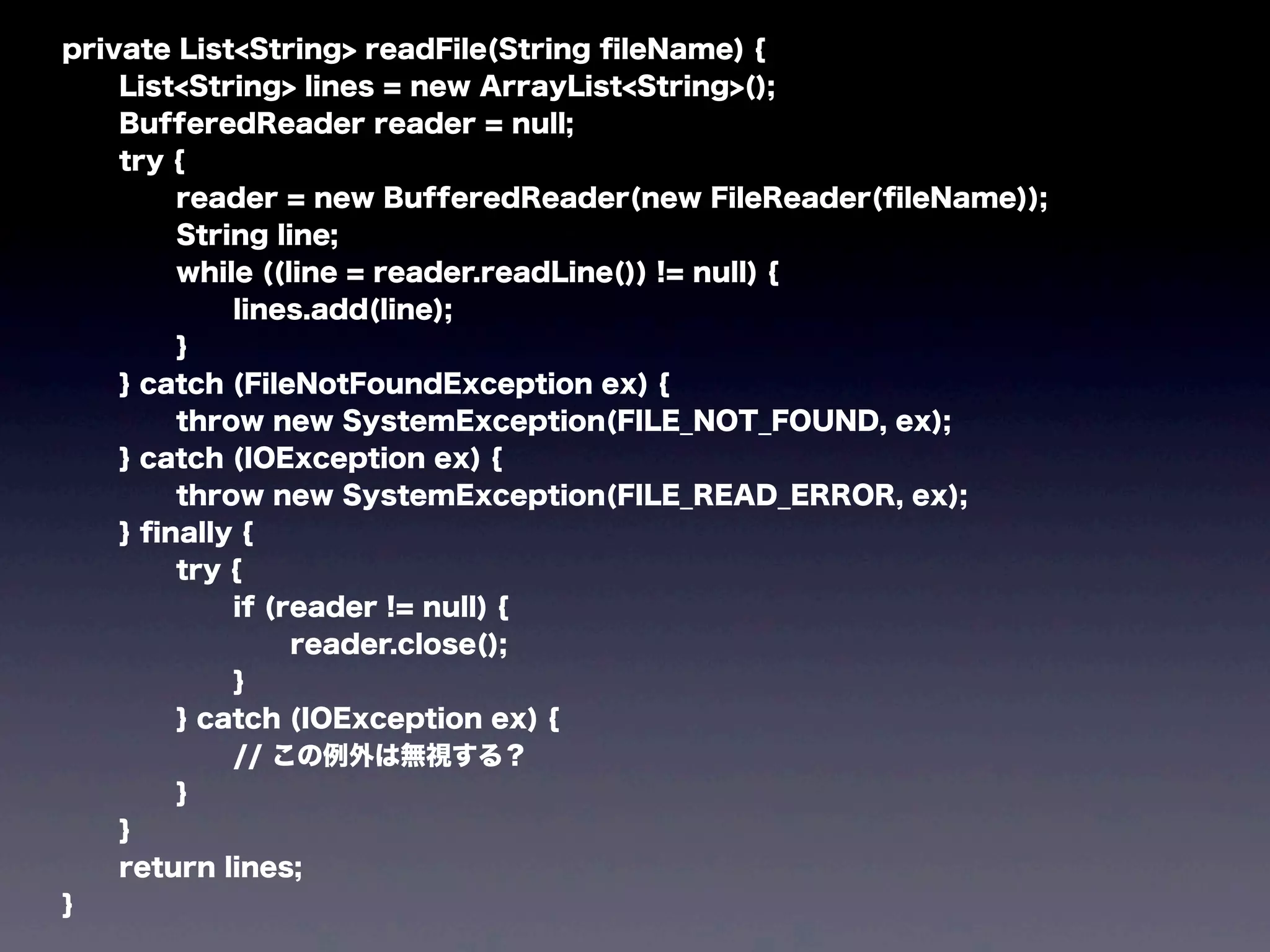 private List<String> readFile(String ﬁleName) {
List<String> lines = new ArrayList<String>();
BufferedReader reader = null;
try {
reader = new BufferedReader(new FileReader(ﬁleName));
String line;
while ((line = reader.readLine()) != null) {
lines.add(line);
}
} catch (FileNotFoundException ex) {
throw new SystemException(FILE_NOT_FOUND, ex);
} catch (IOException ex) {
throw new SystemException(FILE_READ_ERROR, ex);
} ﬁnally {
try {
if (reader != null) {
reader.close();
}
} catch (IOException ex) {
// この例外は無視する？
}
}
return lines;
}
 