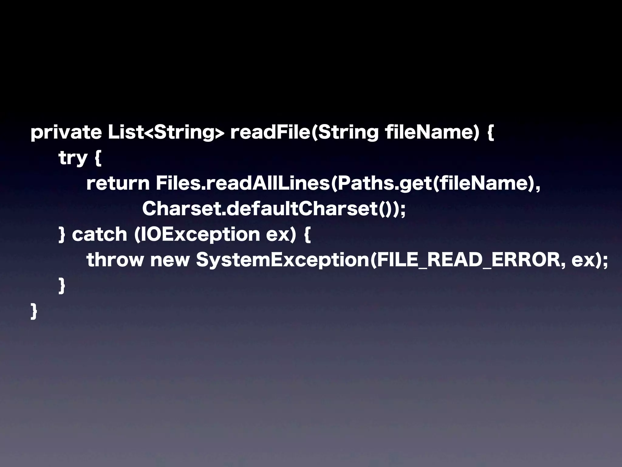 private List<String> readFile(String ﬁleName) {
try {
return Files.readAllLines(Paths.get(ﬁleName),
Charset.defaultCharset());
} catch (IOException ex) {
throw new SystemException(FILE_READ_ERROR, ex);
}
}
 