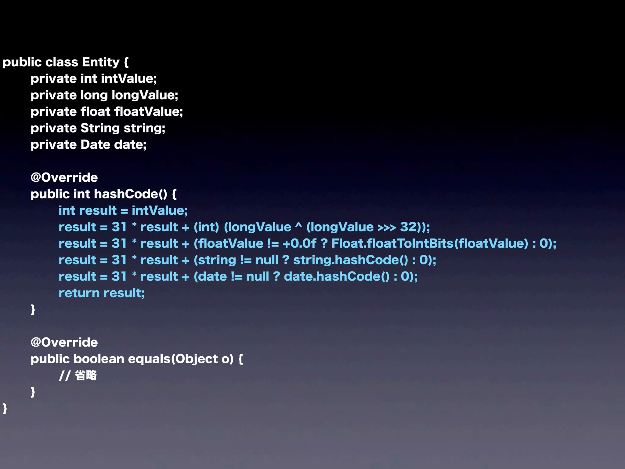 public class Entity {
private int intValue;
private long longValue;
private ﬂoat ﬂoatValue;
private String string;
private Date date;
@Override
public int hashCode() {
int result = intValue;
result = 31 * result + (int) (longValue ^ (longValue >>> 32));
result = 31 * result + (ﬂoatValue != +0.0f ? Float.ﬂoatToIntBits(ﬂoatValue) : 0);
result = 31 * result + (string != null ? string.hashCode() : 0);
result = 31 * result + (date != null ? date.hashCode() : 0);
return result;
}
@Override
public boolean equals(Object o) {
// 省略
}
}
 