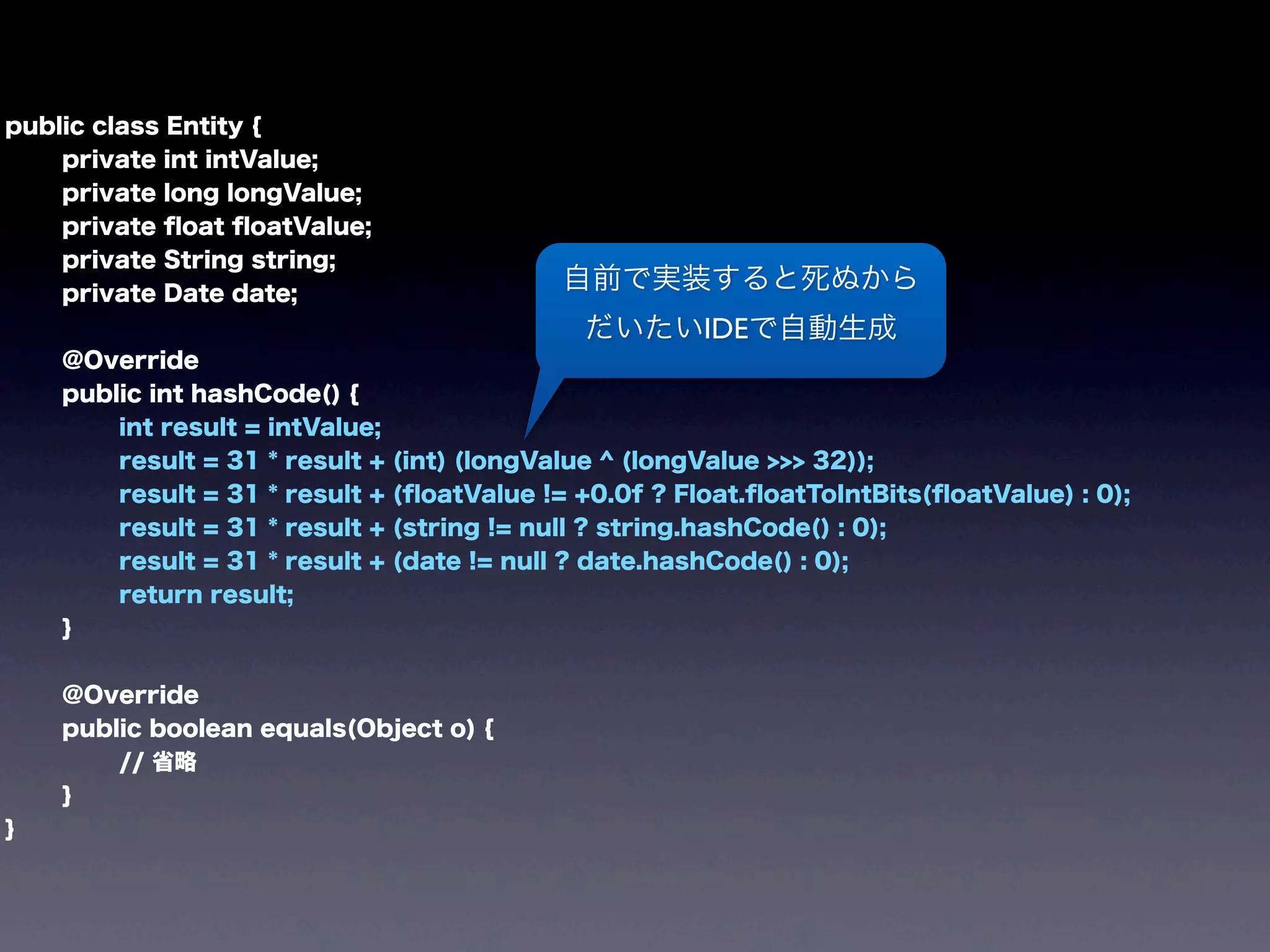 public class Entity {
private int intValue;
private long longValue;
private ﬂoat ﬂoatValue;
private String string;
private Date date;
@Override
public int hashCode() {
int result = intValue;
result = 31 * result + (int) (longValue ^ (longValue >>> 32));
result = 31 * result + (ﬂoatValue != +0.0f ? Float.ﬂoatToIntBits(ﬂoatValue) : 0);
result = 31 * result + (string != null ? string.hashCode() : 0);
result = 31 * result + (date != null ? date.hashCode() : 0);
return result;
}
@Override
public boolean equals(Object o) {
// 省略
}
}
自前で実装すると死ぬから
だいたいIDEで自動生成
 