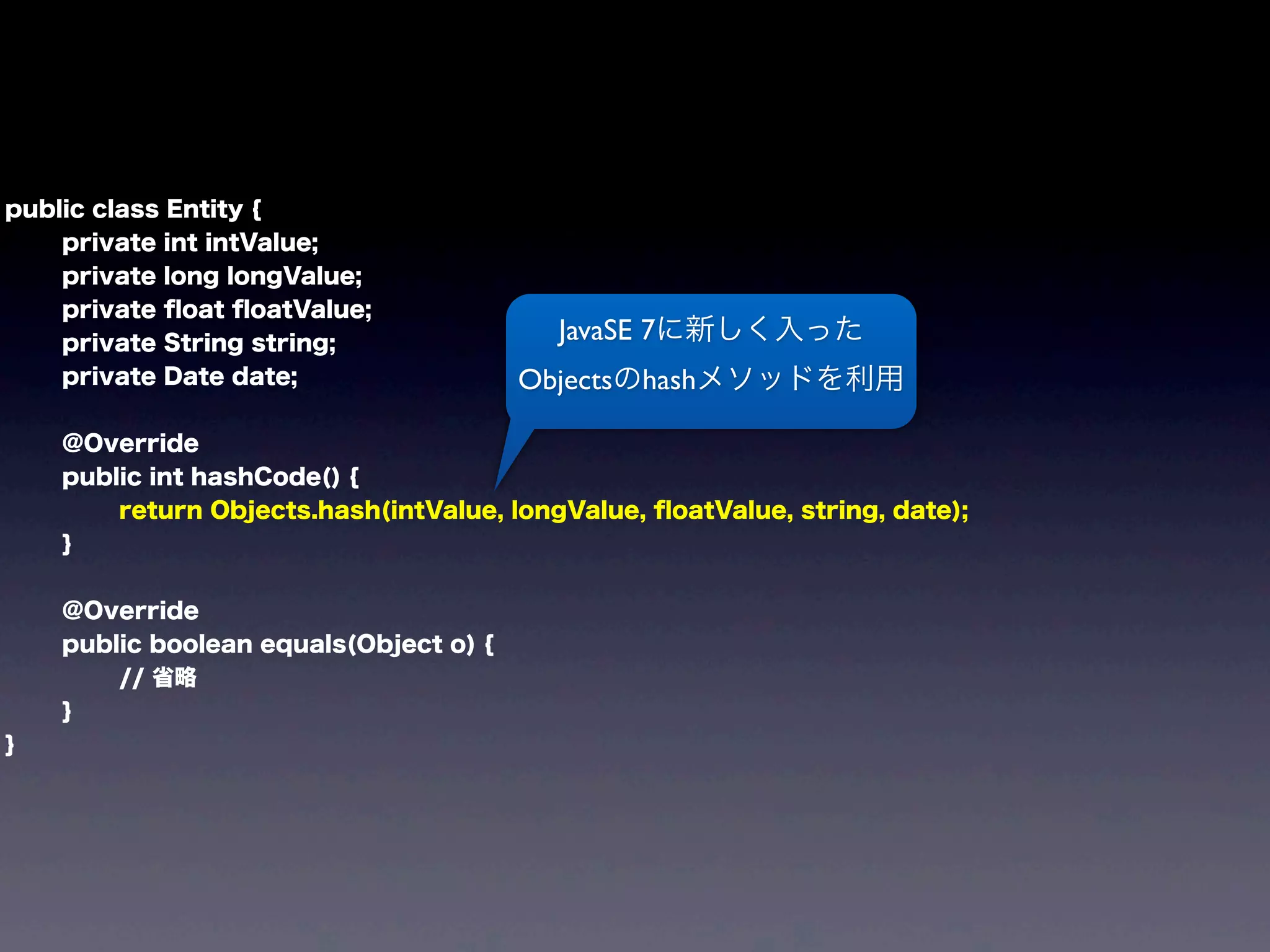 public class Entity {
private int intValue;
private long longValue;
private ﬂoat ﬂoatValue;
private String string;
private Date date;
@Override
public int hashCode() {
return Objects.hash(intValue, longValue, ﬂoatValue, string, date);
}
@Override
public boolean equals(Object o) {
// 省略
}
}
JavaSE 7に新しく入った
Objectsのhashメソッドを利用
 