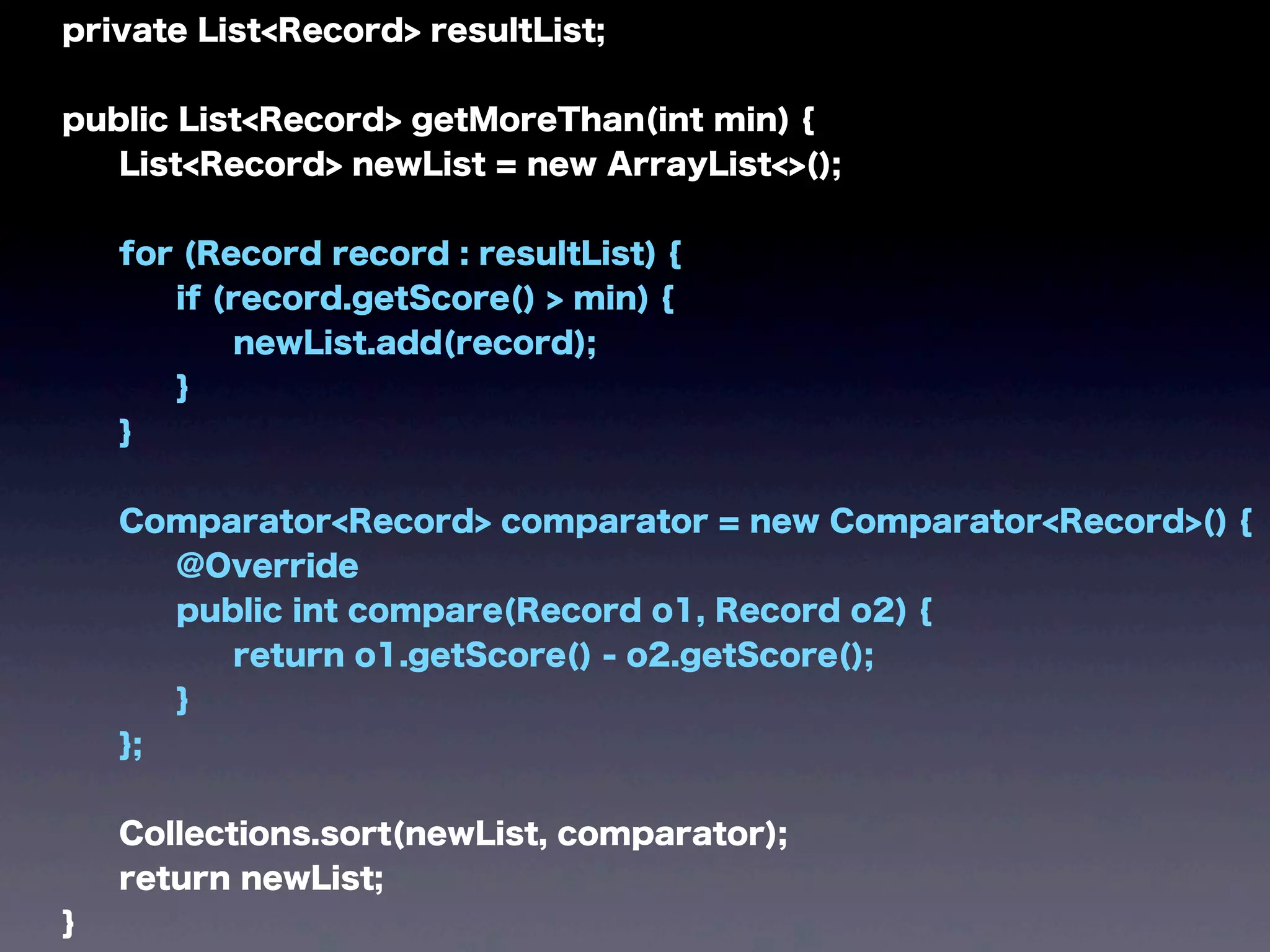 private List<Record> resultList;
public List<Record> getMoreThan(int min) {
List<Record> newList = new ArrayList<>();
for (Record record : resultList) {
if (record.getScore() > min) {
newList.add(record);
}
}
Comparator<Record> comparator = new Comparator<Record>() {
@Override
public int compare(Record o1, Record o2) {
return o1.getScore() - o2.getScore();
}
};
Collections.sort(newList, comparator);
return newList;
}
 