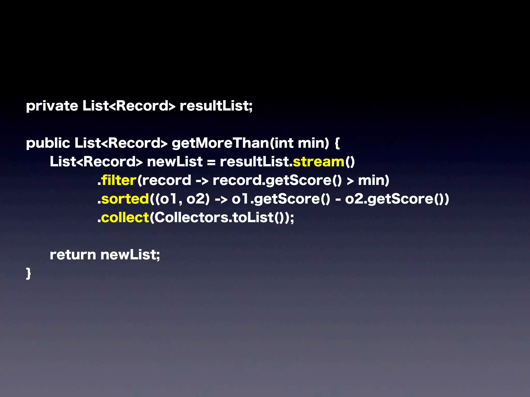 private List<Record> resultList;
public List<Record> getMoreThan(int min) {
List<Record> newList = resultList.stream()
.ﬁlter(record -> record.getScore() > min)
.sorted((o1, o2) -> o1.getScore() - o2.getScore())
.collect(Collectors.toList());
return newList;
}
 
