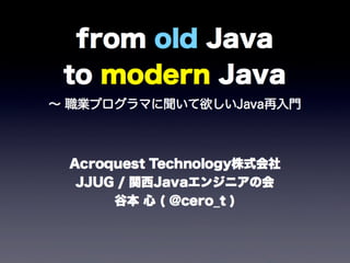 from old Java
to modern Java
∼ 職業プログラマに聞いて欲しいJava再入門
Acroquest Technology株式会社
JJUG / 関西Javaエンジニアの会
谷本 心 ( @cero_t )
 