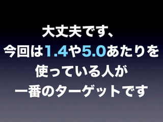 大丈夫です、
今回は1.4や5.0あたりを
使っている人が
一番のターゲットです
 