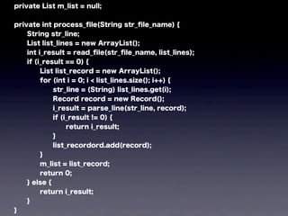 private List m_list = null;
private int process_ﬁle(String str_ﬁle_name) {
String str_line;
List list_lines = new ArrayList();
int i_result = read_ﬁle(str_ﬁle_name, list_lines);
if (i_result == 0) {
List list_record = new ArrayList();
for (int i = 0; i < list_lines.size(); i++) {
str_line = (String) list_lines.get(i);
Record record = new Record();
i_result = parse_line(str_line, record);
if (i_result != 0) {
return i_result;
}
list_recordord.add(record);
}
m_list = list_record;
return 0;
} else {
return i_result;
}
}
 