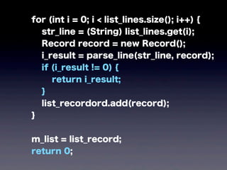 for (int i = 0; i < list_lines.size(); i++) {
str_line = (String) list_lines.get(i);
Record record = new Record();
i_result = parse_line(str_line, record);
if (i_result != 0) {
return i_result;
}
list_recordord.add(record);
}
m_list = list_record;
return 0;
 