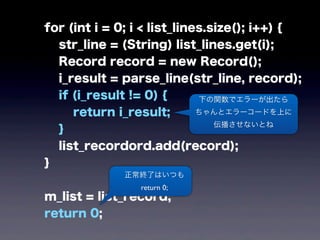 for (int i = 0; i < list_lines.size(); i++) {
str_line = (String) list_lines.get(i);
Record record = new Record();
i_result = parse_line(str_line, record);
if (i_result != 0) {
return i_result;
}
list_recordord.add(record);
}
m_list = list_record;
return 0;
下の関数でエラーが出たら
ちゃんとエラーコードを上に
伝播させないとね
正常終了はいつも
return 0;
 