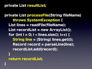 private List resultList;
private List processFile(String ﬁleName)
throws SystemException {
List lines = readFile(ﬁleName);
List recordList = new ArrayList();
for (int i = 0; i < lines.size(); i++) {
String line = (String) lines.get(i);
Record record = parseLine(line);
recordList.add(record);
}
return recordList;
}
 