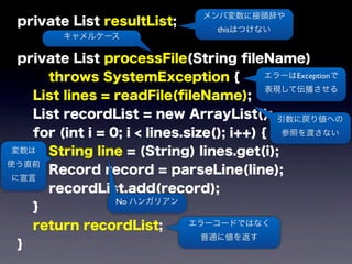 private List resultList;
private List processFile(String ﬁleName)
throws SystemException {
List lines = readFile(ﬁleName);
List recordList = new ArrayList();
for (int i = 0; i < lines.size(); i++) {
String line = (String) lines.get(i);
Record record = parseLine(line);
recordList.add(record);
}
return recordList;
}
メンバ変数に接頭辞や
thisはつけない
キャメルケース
エラーはExceptionで
表現して伝播させる
エラーコードではなく
普通に値を返す
変数は
使う直前
に宣言
引数に戻り値への
参照を渡さない
No ハンガリアン
 