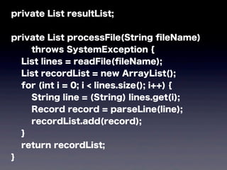 private List resultList;
private List processFile(String ﬁleName)
throws SystemException {
List lines = readFile(ﬁleName);
List recordList = new ArrayList();
for (int i = 0; i < lines.size(); i++) {
String line = (String) lines.get(i);
Record record = parseLine(line);
recordList.add(record);
}
return recordList;
}
 