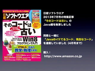 日経ソフトウエア
2013年7月号の特集記事
「そのコードは古い」の
Java編を執筆しました
同僚と一緒に
「Javaのイケてるコード、残念なコード」
を連載していました（4月号まで）
購入：
http://www.amazon.co.jp
 