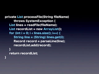 private List processFile(String ﬁleName)
throws SystemException {
List lines = readFile(ﬁleName);
List recordList = new ArrayList();
for (int i = 0; i < lines.size(); i++) {
String line = (String) lines.get(i);
Record record = parseLine(line);
recordList.add(record);
}
return recordList;
}
 