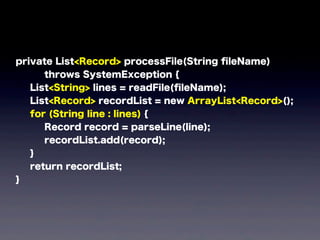 private List<Record> processFile(String ﬁleName)
throws SystemException {
List<String> lines = readFile(ﬁleName);
List<Record> recordList = new ArrayList<Record>();
for (String line : lines) {
Record record = parseLine(line);
recordList.add(record);
}
return recordList;
}
 