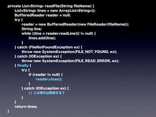 private List<String> readFile(String ﬁleName) {
List<String> lines = new ArrayList<String>();
BufferedReader reader = null;
try {
reader = new BufferedReader(new FileReader(ﬁleName));
String line;
while ((line = reader.readLine()) != null) {
lines.add(line);
}
} catch (FileNotFoundException ex) {
throw new SystemException(FILE_NOT_FOUND, ex);
} catch (IOException ex) {
throw new SystemException(FILE_READ_ERROR, ex);
} ﬁnally {
try {
if (reader != null) {
reader.close();
}
} catch (IOException ex) {
// この例外は無視する？
}
}
return lines;
}
 