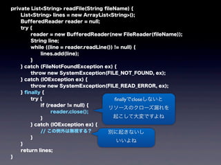 private List<String> readFile(String ﬁleName) {
List<String> lines = new ArrayList<String>();
BufferedReader reader = null;
try {
reader = new BufferedReader(new FileReader(ﬁleName));
String line;
while ((line = reader.readLine()) != null) {
lines.add(line);
}
} catch (FileNotFoundException ex) {
throw new SystemException(FILE_NOT_FOUND, ex);
} catch (IOException ex) {
throw new SystemException(FILE_READ_ERROR, ex);
} ﬁnally {
try {
if (reader != null) {
reader.close();
}
} catch (IOException ex) {
// この例外は無視する？
}
}
return lines;
}
ﬁnallyでcloseしないと
リソースのクローズ漏れを
起こして大変ですよね
別に起きないし
いいよね
 