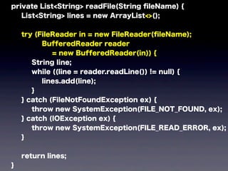 private List<String> readFile(String ﬁleName) {
List<String> lines = new ArrayList<>();
try (FileReader in = new FileReader(ﬁleName);
BufferedReader reader
= new BufferedReader(in)) {
String line;
while ((line = reader.readLine()) != null) {
lines.add(line);
}
} catch (FileNotFoundException ex) {
throw new SystemException(FILE_NOT_FOUND, ex);
} catch (IOException ex) {
throw new SystemException(FILE_READ_ERROR, ex);
}
return lines;
}
 
