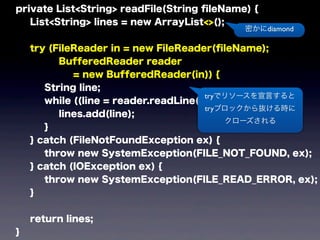 private List<String> readFile(String ﬁleName) {
List<String> lines = new ArrayList<>();
try (FileReader in = new FileReader(ﬁleName);
BufferedReader reader
= new BufferedReader(in)) {
String line;
while ((line = reader.readLine()) != null) {
lines.add(line);
}
} catch (FileNotFoundException ex) {
throw new SystemException(FILE_NOT_FOUND, ex);
} catch (IOException ex) {
throw new SystemException(FILE_READ_ERROR, ex);
}
return lines;
}
tryでリソースを宣言すると
tryブロックから抜ける時に
クローズされる
密かにdiamond
 
