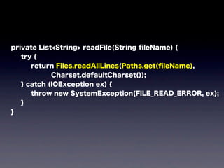 private List<String> readFile(String ﬁleName) {
try {
return Files.readAllLines(Paths.get(ﬁleName),
Charset.defaultCharset());
} catch (IOException ex) {
throw new SystemException(FILE_READ_ERROR, ex);
}
}
 