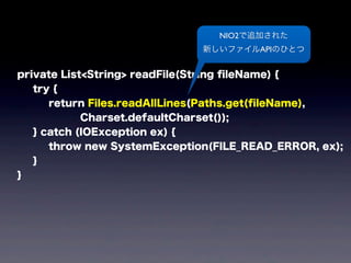private List<String> readFile(String ﬁleName) {
try {
return Files.readAllLines(Paths.get(ﬁleName),
Charset.defaultCharset());
} catch (IOException ex) {
throw new SystemException(FILE_READ_ERROR, ex);
}
}
NIO2で追加された
新しいファイルAPIのひとつ
 