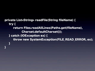 private List<String> readFile(String ﬁleName) {
try {
return Files.readAllLines(Paths.get(ﬁleName),
Charset.defaultCharset());
} catch (IOException ex) {
throw new SystemException(FILE_READ_ERROR, ex);
}
}
 