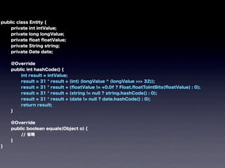 public class Entity {
private int intValue;
private long longValue;
private ﬂoat ﬂoatValue;
private String string;
private Date date;
@Override
public int hashCode() {
int result = intValue;
result = 31 * result + (int) (longValue ^ (longValue >>> 32));
result = 31 * result + (ﬂoatValue != +0.0f ? Float.ﬂoatToIntBits(ﬂoatValue) : 0);
result = 31 * result + (string != null ? string.hashCode() : 0);
result = 31 * result + (date != null ? date.hashCode() : 0);
return result;
}
@Override
public boolean equals(Object o) {
// 省略
}
}
 