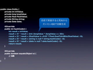 public class Entity {
private int intValue;
private long longValue;
private ﬂoat ﬂoatValue;
private String string;
private Date date;
@Override
public int hashCode() {
int result = intValue;
result = 31 * result + (int) (longValue ^ (longValue >>> 32));
result = 31 * result + (ﬂoatValue != +0.0f ? Float.ﬂoatToIntBits(ﬂoatValue) : 0);
result = 31 * result + (string != null ? string.hashCode() : 0);
result = 31 * result + (date != null ? date.hashCode() : 0);
return result;
}
@Override
public boolean equals(Object o) {
// 省略
}
}
自前で実装すると死ぬから
だいたいIDEで自動生成
 