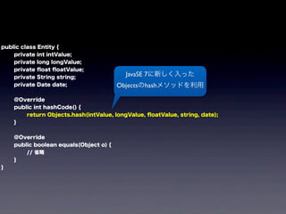 public class Entity {
private int intValue;
private long longValue;
private ﬂoat ﬂoatValue;
private String string;
private Date date;
@Override
public int hashCode() {
return Objects.hash(intValue, longValue, ﬂoatValue, string, date);
}
@Override
public boolean equals(Object o) {
// 省略
}
}
JavaSE 7に新しく入った
Objectsのhashメソッドを利用
 