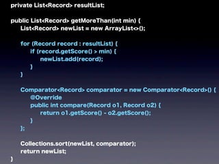 private List<Record> resultList;
public List<Record> getMoreThan(int min) {
List<Record> newList = new ArrayList<>();
for (Record record : resultList) {
if (record.getScore() > min) {
newList.add(record);
}
}
Comparator<Record> comparator = new Comparator<Record>() {
@Override
public int compare(Record o1, Record o2) {
return o1.getScore() - o2.getScore();
}
};
Collections.sort(newList, comparator);
return newList;
}
 