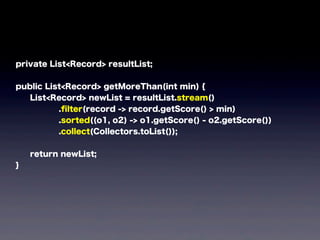 private List<Record> resultList;
public List<Record> getMoreThan(int min) {
List<Record> newList = resultList.stream()
.ﬁlter(record -> record.getScore() > min)
.sorted((o1, o2) -> o1.getScore() - o2.getScore())
.collect(Collectors.toList());
return newList;
}
 