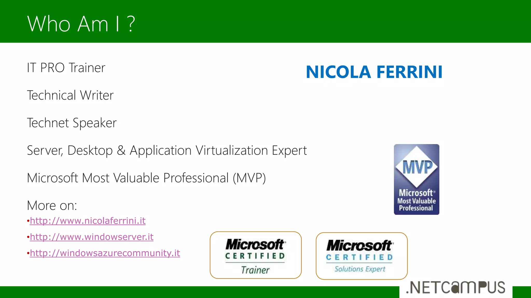 IT PRO Trainer
Technical Writer
Technet Speaker
Server, Desktop & Application Virtualization Expert
Microsoft Most Valuable Professional (MVP)
More on:
•http://www.nicolaferrini.it
•http://www.windowserver.it
•http://windowsazurecommunity.it
Who Am I ?
NICOLA FERRINI
 