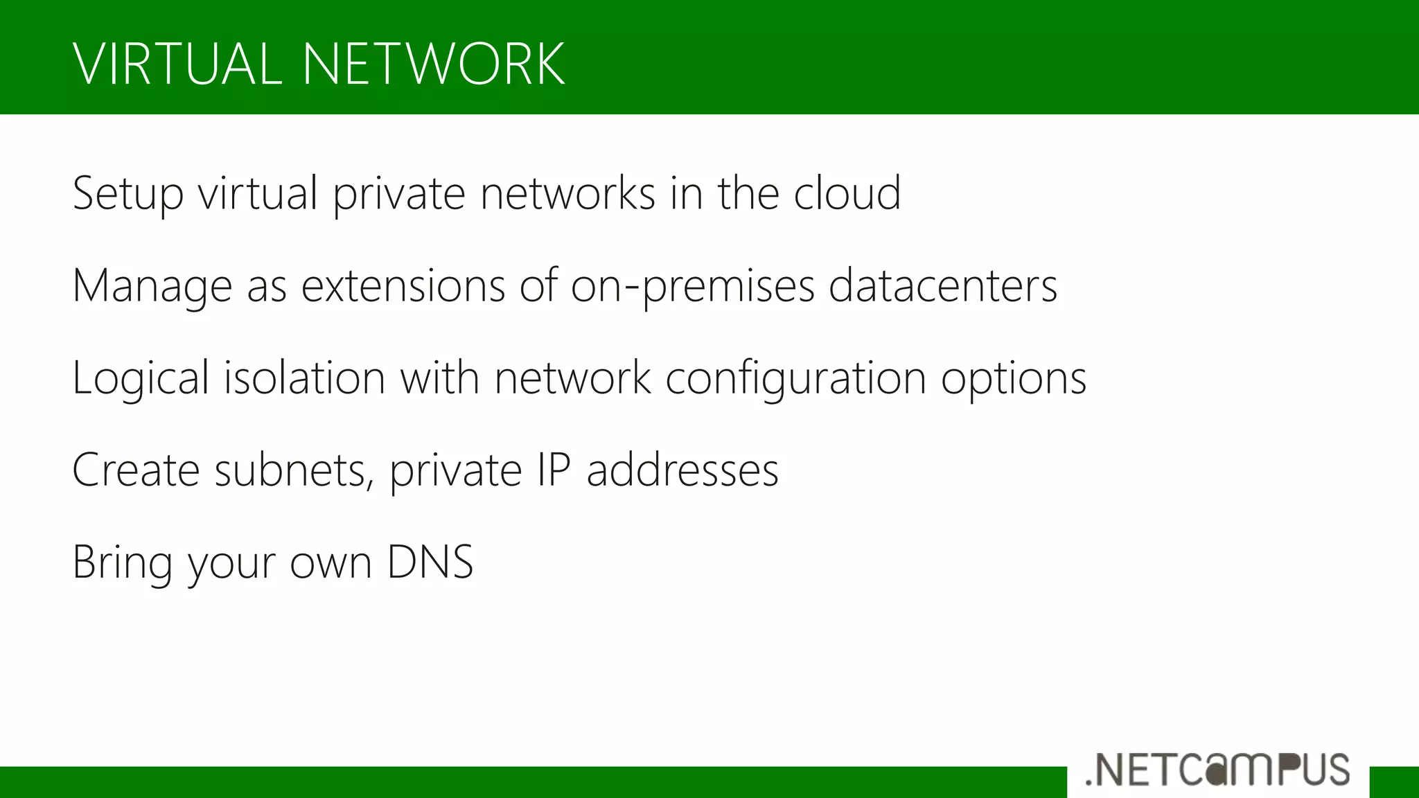 Setup virtual private networks in the cloud
Manage as extensions of on-premises datacenters
Logical isolation with network configuration options
Create subnets, private IP addresses
Bring your own DNS
VIRTUAL NETWORK
 