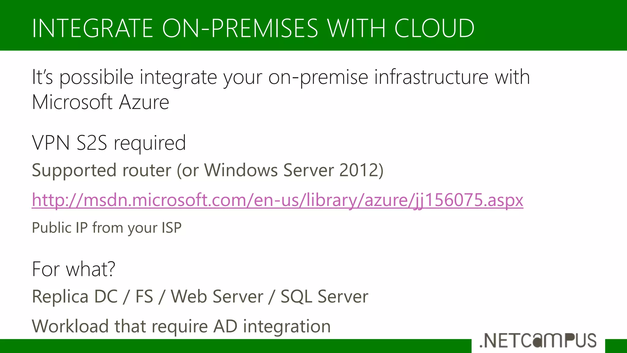 It’s possibile integrate your on-premise infrastructure with
Microsoft Azure
VPN S2S required
Supported router (or Windows Server 2012)
http://msdn.microsoft.com/en-us/library/azure/jj156075.aspx
Public IP from your ISP
For what?
Replica DC / FS / Web Server / SQL Server
Workload that require AD integration
INTEGRATE ON-PREMISES WITH CLOUD
 