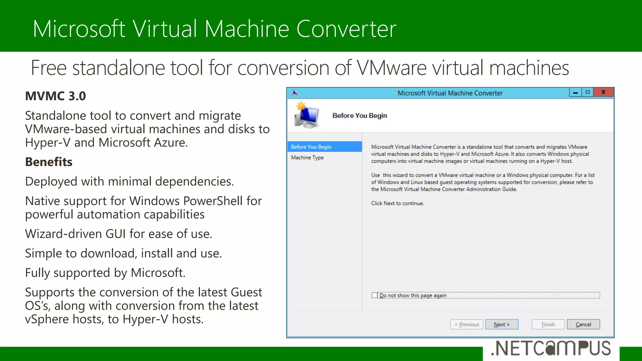Microsoft Virtual Machine Converter
Free standalone tool for conversion of VMware virtual machines
MVMC 3.0
Standalone tool to convert and migrate
VMware-based virtual machines and disks to
Hyper-V and Microsoft Azure.
Benefits
Deployed with minimal dependencies.
Native support for Windows PowerShell for
powerful automation capabilities
Wizard-driven GUI for ease of use.
Simple to download, install and use.
Fully supported by Microsoft.
Supports the conversion of the latest Guest
OS’s, along with conversion from the latest
vSphere hosts, to Hyper-V hosts.
 