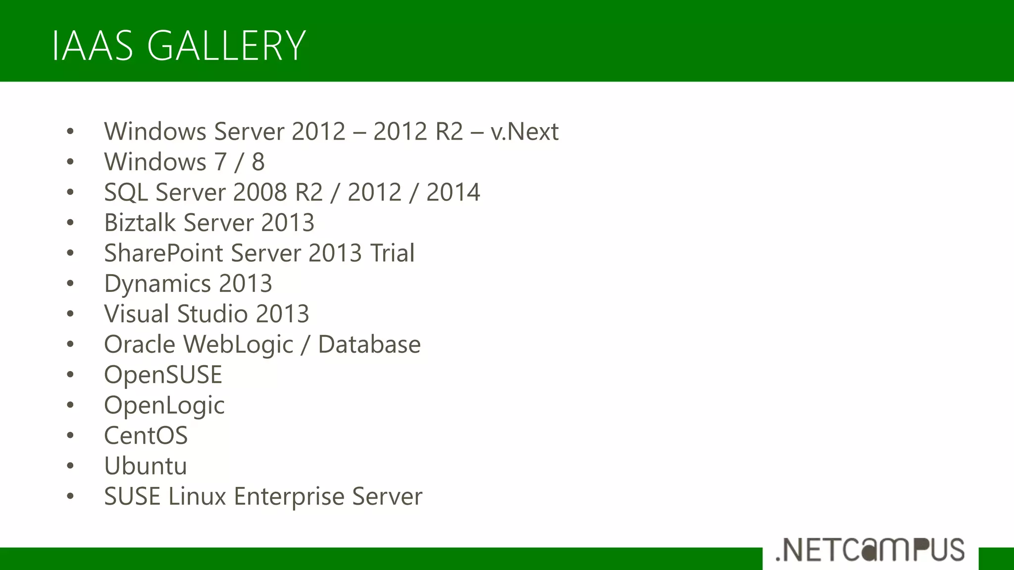 IAAS GALLERY
• Windows Server 2012 – 2012 R2 – v.Next
• Windows 7 / 8
• SQL Server 2008 R2 / 2012 / 2014
• Biztalk Server 2013
• SharePoint Server 2013 Trial
• Dynamics 2013
• Visual Studio 2013
• Oracle WebLogic / Database
• OpenSUSE
• OpenLogic
• CentOS
• Ubuntu
• SUSE Linux Enterprise Server
 